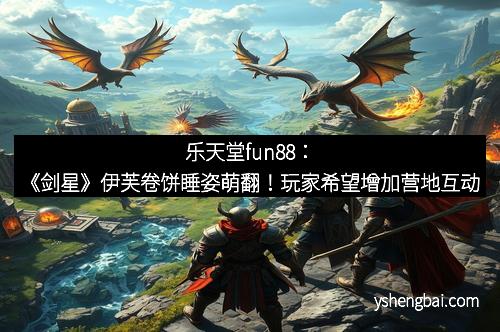 乐天堂fun88：《剑星》伊芙卷饼睡姿萌翻！玩家希望增加营地互动