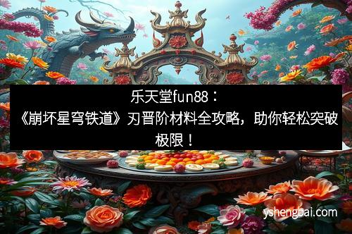 乐天堂fun88：《崩坏星穹铁道》刃晋阶材料全攻略，助你轻松突破极限！